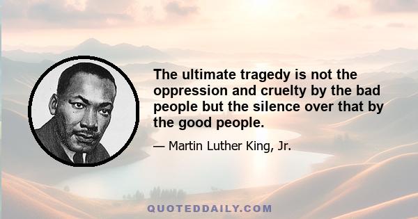 The ultimate tragedy is not the oppression and cruelty by the bad people but the silence over that by the good people.