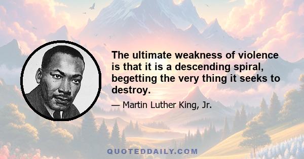 The ultimate weakness of violence is that it is a descending spiral, begetting the very thing it seeks to destroy. Instead of diminishing evil, it multiplies it. Through violence you may murder the liar, but you cannot