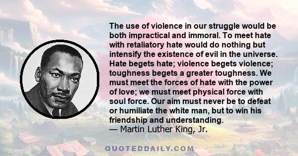 The use of violence in our struggle would be both impractical and immoral. To meet hate with retaliatory hate would do nothing but intensify the existence of evil in the universe. Hate begets hate; violence begets