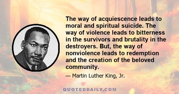 The way of acquiescence leads to moral and spiritual suicide. The way of violence leads to bitterness in the survivors and brutality in the destroyers. But, the way of nonviolence leads to redemption and the creation of 