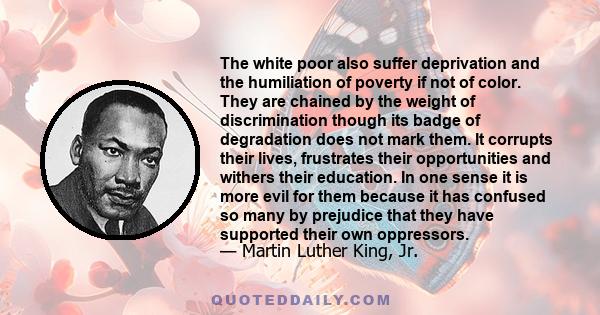 The white poor also suffer deprivation and the humiliation of poverty if not of color. They are chained by the weight of discrimination though its badge of degradation does not mark them. It corrupts their lives,