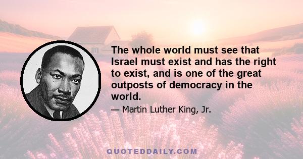 The whole world must see that Israel must exist and has the right to exist, and is one of the great outposts of democracy in the world.