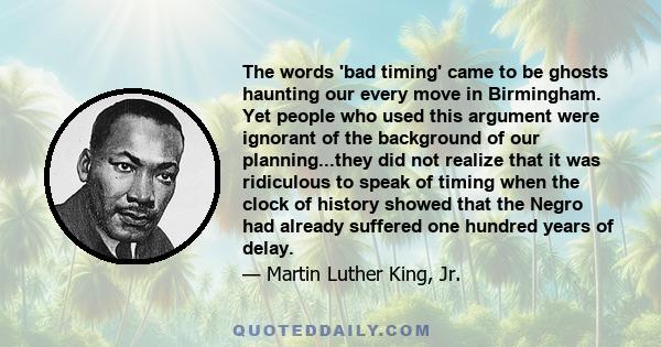 The words 'bad timing' came to be ghosts haunting our every move in Birmingham. Yet people who used this argument were ignorant of the background of our planning...they did not realize that it was ridiculous to speak of 