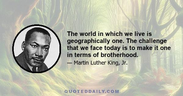 The world in which we live is geographically one. The challenge that we face today is to make it one in terms of brotherhood.