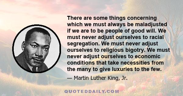 There are some things concerning which we must always be maladjusted if we are to be people of good will. We must never adjust ourselves to racial segregation. We must never adjust ourselves to religious bigotry. We