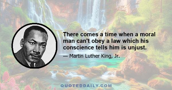 There comes a time when a moral man can't obey a law which his conscience tells him is unjust.