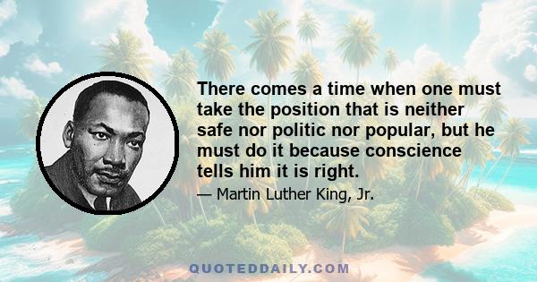 There comes a time when one must take the position that is neither safe nor politic nor popular, but he must do it because conscience tells him it is right.