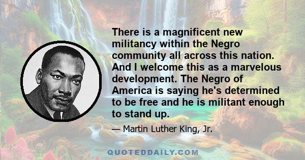 There is a magnificent new militancy within the Negro community all across this nation. And I welcome this as a marvelous development. The Negro of America is saying he's determined to be free and he is militant enough