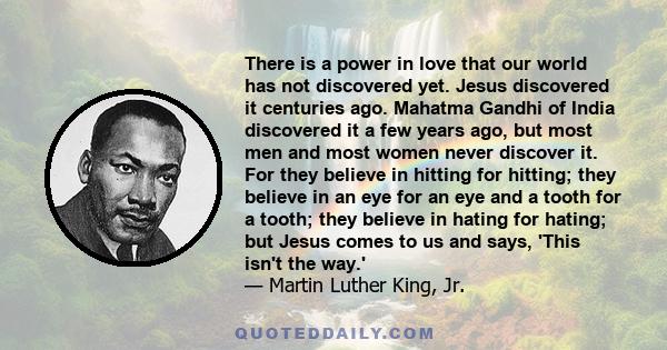 There is a power in love that our world has not discovered yet. Jesus discovered it centuries ago. Mahatma Gandhi of India discovered it a few years ago, but most men and most women never discover it. For they believe