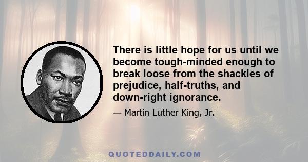 There is little hope for us until we become tough-minded enough to break loose from the shackles of prejudice, half-truths, and downright ignorance. The shape of the world today does not permit us the luxury of soft