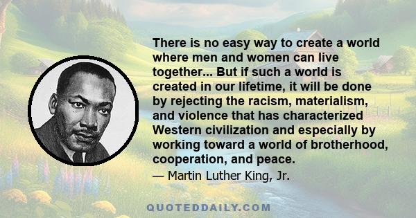 There is no easy way to create a world where men and women can live together... But if such a world is created in our lifetime, it will be done by rejecting the racism, materialism, and violence that has characterized