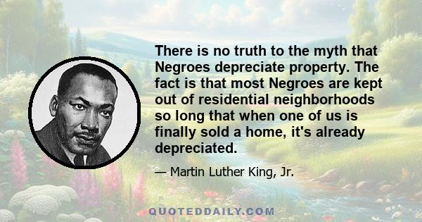 There is no truth to the myth that Negroes depreciate property. The fact is that most Negroes are kept out of residential neighborhoods so long that when one of us is finally sold a home, it's already depreciated.