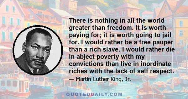 There is nothing in all the world greater than freedom. It is worth paying for; it is worth going to jail for. I would rather be a free pauper than a rich slave. I would rather die in abject poverty with my convictions