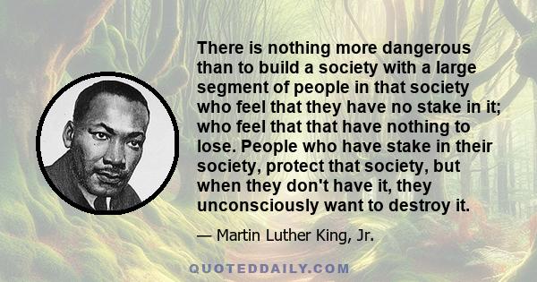 There is nothing more dangerous than to build a society with a large segment of people in that society who feel that they have no stake in it; who feel that that have nothing to lose. People who have stake in their