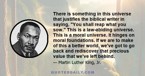 There is something in this universe that justifies the biblical writer in saying, You shall reap what you sow. This is a law-abiding universe. This is a moral universe. It hinges on moral foundations. If we are to make