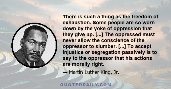 There is such a thing as the freedom of exhaustion. Some people are so worn down by the yoke of oppression that they give up. [...] The oppressed must never allow the conscience of the oppressor to slumber. [...] To