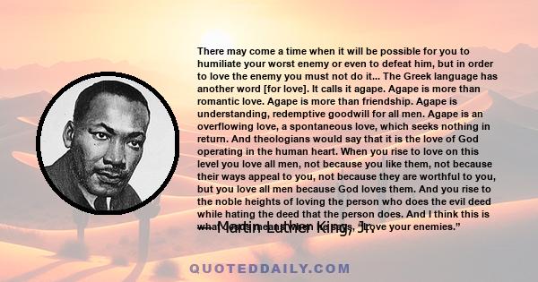 There may come a time when it will be possible for you to humiliate your worst enemy or even to defeat him, but in order to love the enemy you must not do it... The Greek language has another word [for love]. It calls