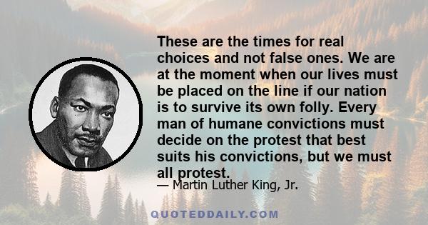 These are the times for real choices and not false ones. We are at the moment when our lives must be placed on the line if our nation is to survive its own folly. Every man of humane convictions must decide on the