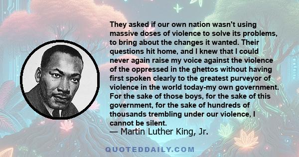 They asked if our own nation wasn't using massive doses of violence to solve its problems, to bring about the changes it wanted. Their questions hit home, and I knew that I could never again raise my voice against the