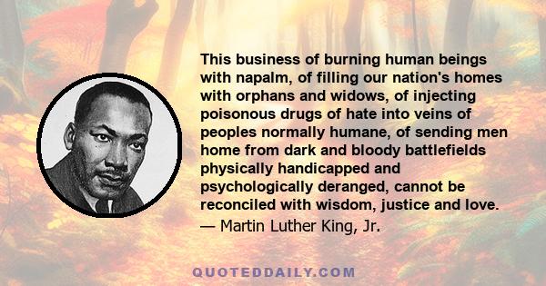 This business of burning human beings with napalm, of filling our nation's homes with orphans and widows, of injecting poisonous drugs of hate into veins of peoples normally humane, of sending men home from dark and