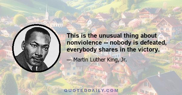 This is the unusual thing about nonviolence -- nobody is defeated, everybody shares in the victory.