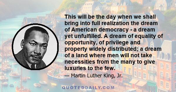 This will be the day when we shall bring into full realization the dream of American democracy - a dream yet unfulfilled. A dream of equality of opportunity, of privilege and property widely distributed; a dream of a