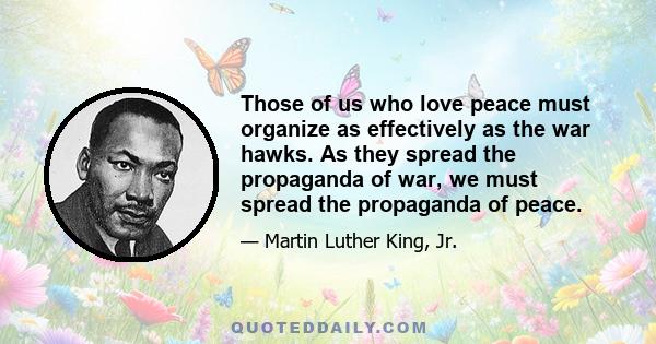 Those of us who love peace must organize as effectively as the war hawks. As they spread the propaganda of war, we must spread the propaganda of peace.