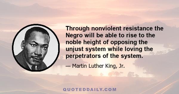 Through nonviolent resistance the Negro will be able to rise to the noble height of opposing the unjust system while loving the perpetrators of the system.