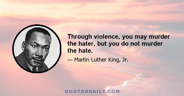 Through violence, you may murder the hater, but you do not murder the hate.