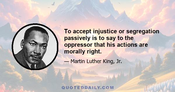 To accept injustice or segregation passively is to say to the oppressor that his actions are morally right.