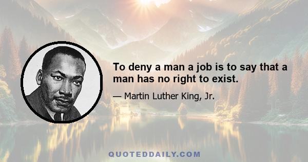 To deny a man a job is to say that a man has no right to exist.