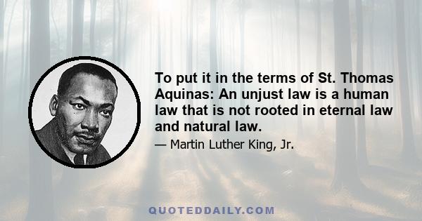 To put it in the terms of St. Thomas Aquinas: An unjust law is a human law that is not rooted in eternal law and natural law.