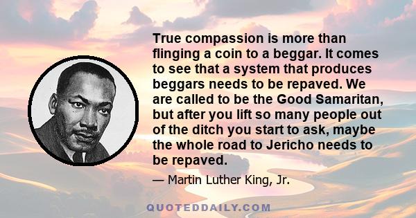 True compassion is more than flinging a coin to a beggar. It comes to see that a system that produces beggars needs to be repaved. We are called to be the Good Samaritan, but after you lift so many people out of the