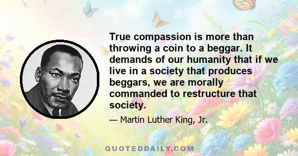 True compassion is more than throwing a coin to a beggar. It demands of our humanity that if we live in a society that produces beggars, we are morally commanded to restructure that society.