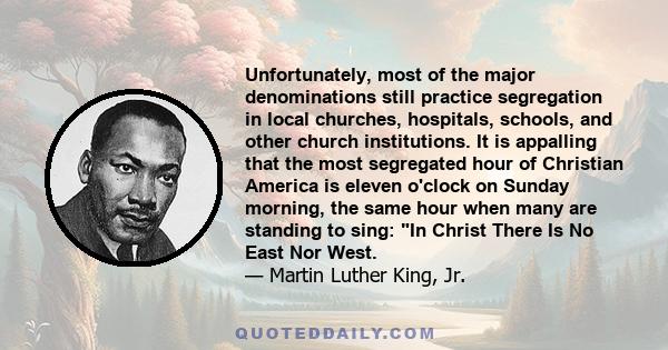 Unfortunately, most of the major denominations still practice segregation in local churches, hospitals, schools, and other church institutions. It is appalling that the most segregated hour of Christian America is