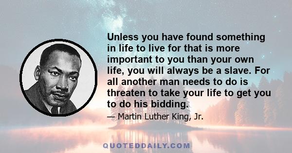 Unless you have found something in life to live for that is more important to you than your own life, you will always be a slave. For all another man needs to do is threaten to take your life to get you to do his