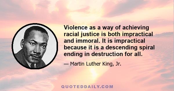 Violence as a way of achieving racial justice is both impractical and immoral. It is impractical because it is a descending spiral ending in destruction for all. It is immoral because it seeks to humiliate the opponent