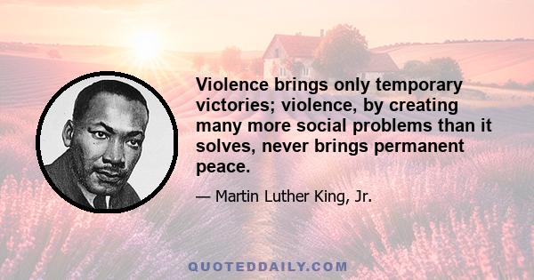 Violence brings only temporary victories; violence, by creating many more social problems than it solves, never brings permanent peace.