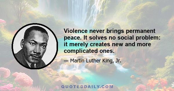 Violence never brings permanent peace. It solves no social problem: it merely creates new and more complicated ones.