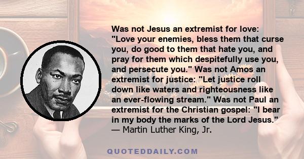 Was not Jesus an extremist for love: Love your enemies, bless them that curse you, do good to them that hate you, and pray for them which despitefully use you, and persecute you. Was not Amos an extremist for justice: