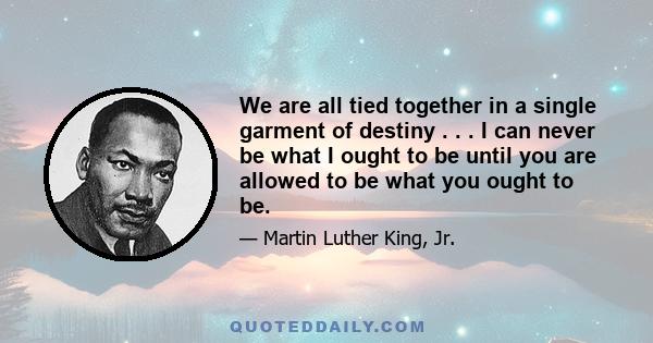 We are all tied together in a single garment of destiny . . . I can never be what I ought to be until you are allowed to be what you ought to be.