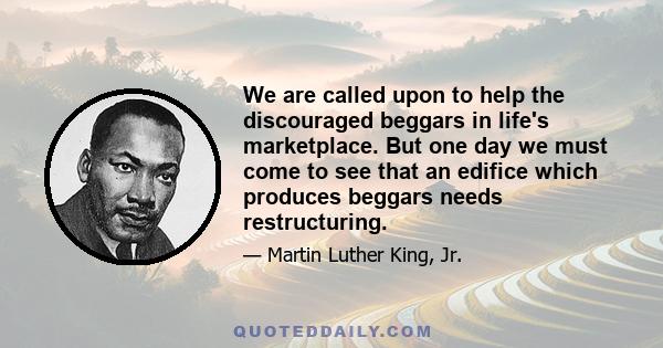 We are called upon to help the discouraged beggars in life's marketplace. But one day we must come to see that an edifice which produces beggars needs restructuring.