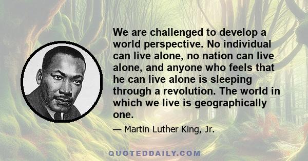 We are challenged to develop a world perspective. No individual can live alone, no nation can live alone, and anyone who feels that he can live alone is sleeping through a revolution. The world in which we live is