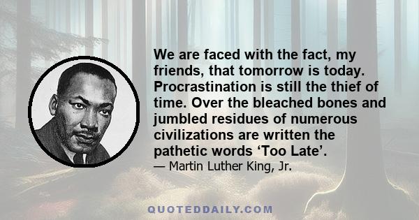 We are faced with the fact, my friends, that tomorrow is today. Procrastination is still the thief of time. Over the bleached bones and jumbled residues of numerous civilizations are written the pathetic words ‘Too