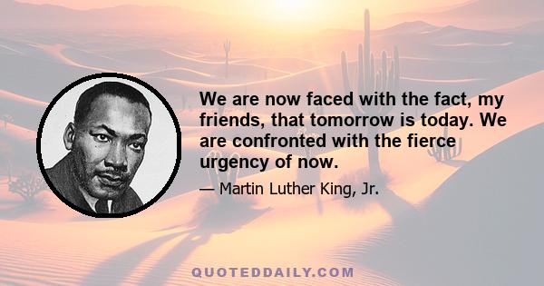 We are now faced with the fact, my friends, that tomorrow is today. We are confronted with the fierce urgency of now.