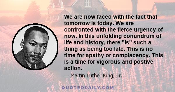 We are now faced with the fact that tomorrow is today. We are confronted with the fierce urgency of now. In this unfolding conundrum of life and history, there is such a thing as being too late. This is no time for