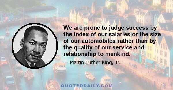 We are prone to judge success by the index of our salaries or the size of our automobiles rather than by the quality of our service and relationship to mankind.