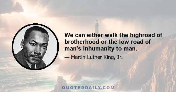 We can either walk the highroad of brotherhood or the low road of man's inhumanity to man.