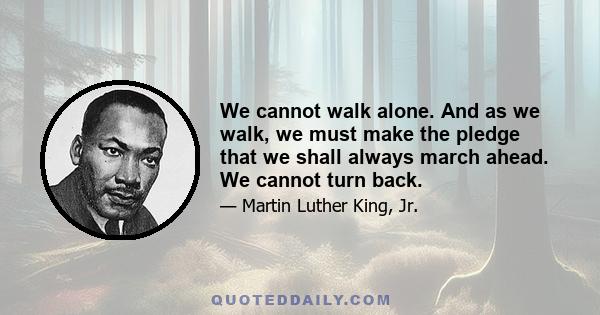 We cannot walk alone. And as we walk, we must make the pledge that we shall always march ahead. We cannot turn back.