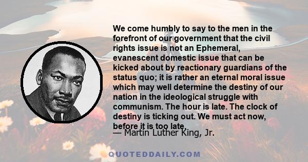 We come humbly to say to the men in the forefront of our government that the civil rights issue is not an Ephemeral, evanescent domestic issue that can be kicked about by reactionary guardians of the status quo; it is